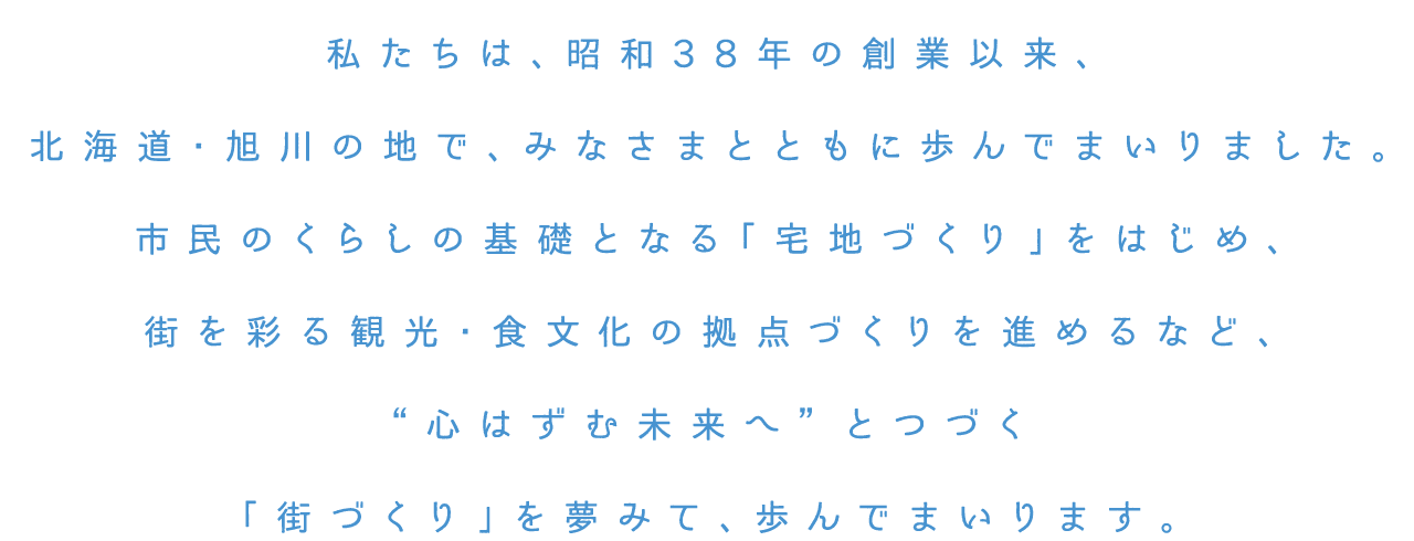 私たちは、昭和38年の創業以来、北海道・旭川の地で、みなさまとともに歩んでまいりました。市民のくらしの基礎となる「宅地づくり」をはじめ、街を彩る観光・食文化の拠点づくりを進めるなど、'心はずむ未来へ'とつづく「街づくり」を夢みて、歩んでまいります。